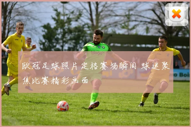 欧冠足球照片定格赛场瞬间 球迷聚焦比赛精彩画面
