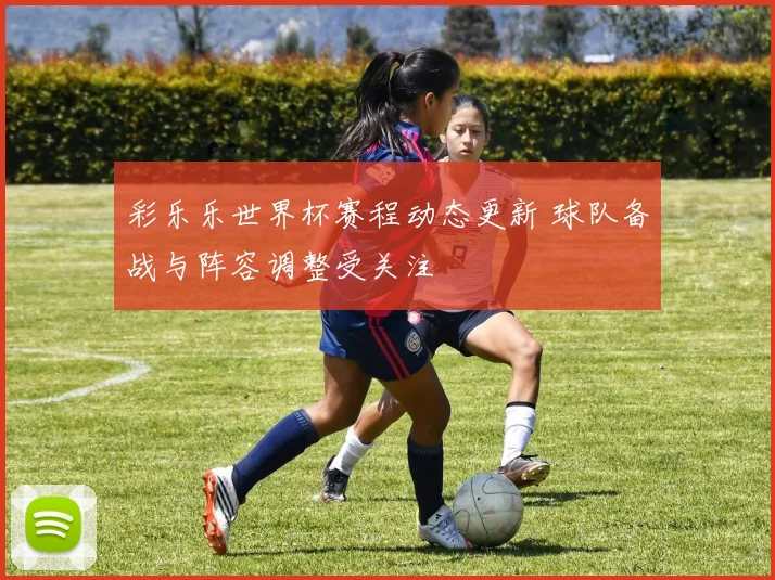 彩乐乐世界杯赛程动态更新 球队备战与阵容调整受关注