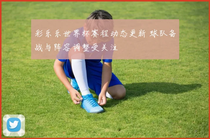 彩乐乐世界杯赛程动态更新 球队备战与阵容调整受关注